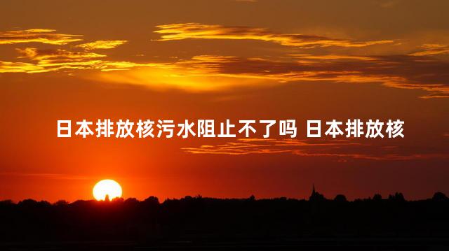 日本排放核污水阻止不了吗 日本排放核污水污染大西洋吗